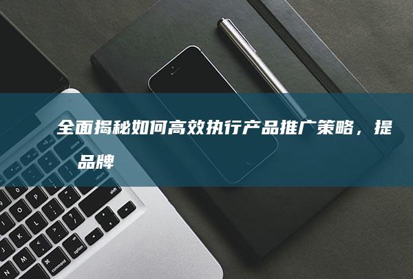 全面揭秘：如何高效执行产品推广策略，提升品牌曝光与销量